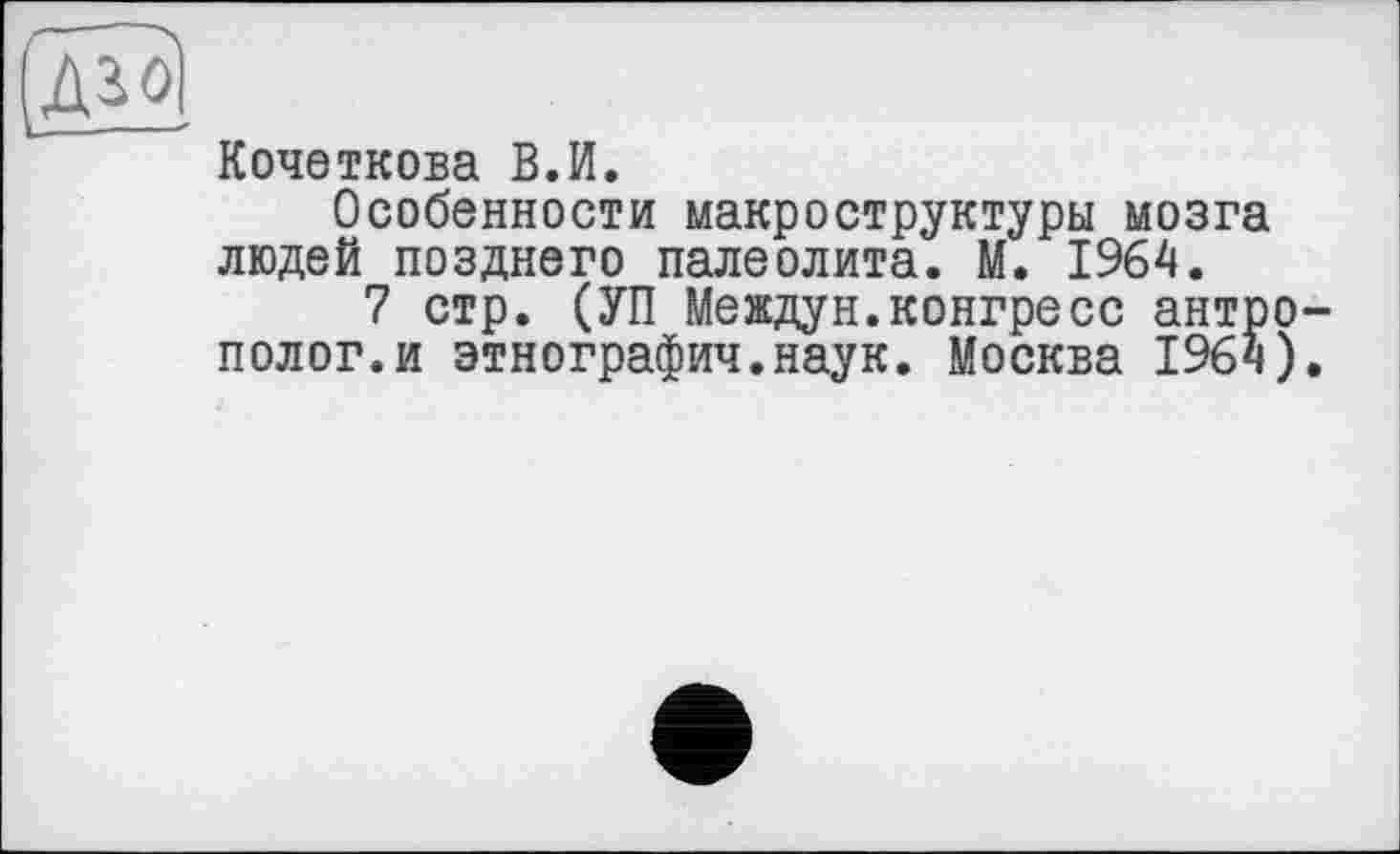 ﻿Кочеткова В.И.
Особенности макроструктуры мозга людей позднего палеолита. М. 1964.
7 стр. (УП Междун.конгресс антро полог.и этнографии.наук. Москва 1964)